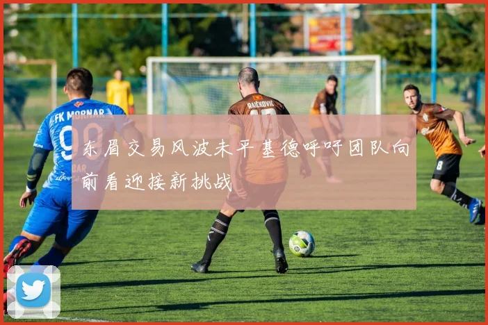 东眉交易风波未平基德呼吁团队向前看迎接新挑战