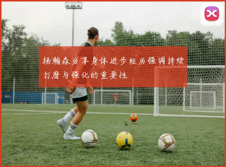 杨瀚森分享身体进步经历强调持续打磨与强化的重要性